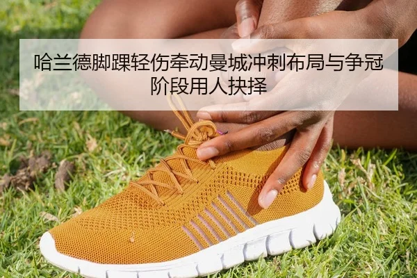 哈兰德脚踝轻伤牵动曼城冲刺布局与争冠阶段用人抉择
