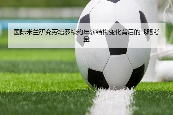 国际米兰研究劳塔罗续约年薪结构变化背后的战略考量