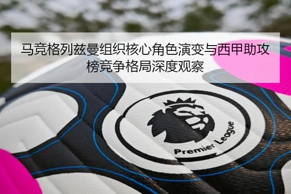马竞格列兹曼组织核心角色演变与西甲助攻榜竞争格局深度观察