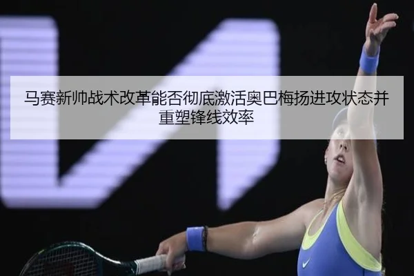 马赛新帅战术改革能否彻底激活奥巴梅扬进攻状态并重塑锋线效率